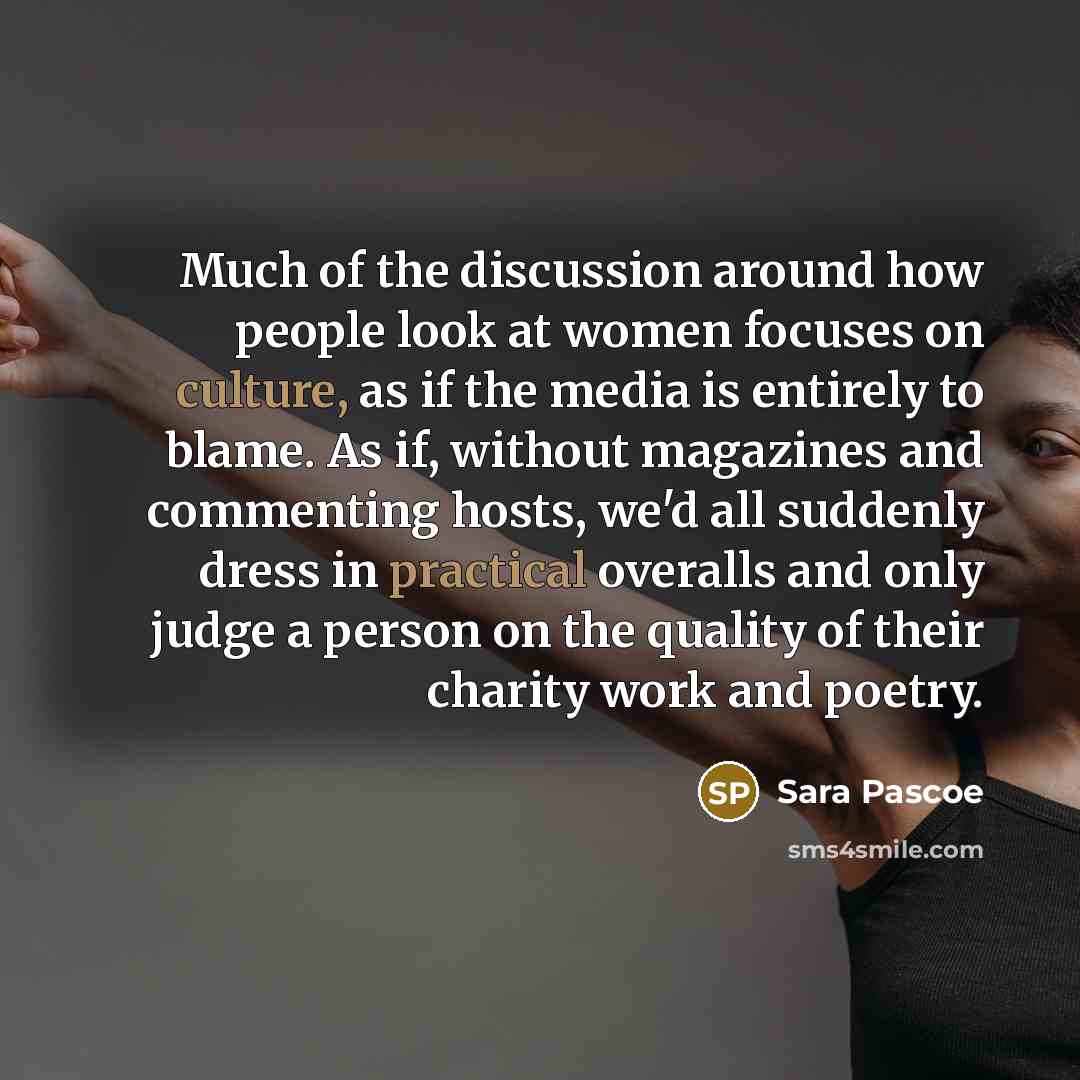 “Much of the discussion around how people look at women focuses on culture, as if the media is entirely to blame. As if, without magazines and commenting hosts, we'd all suddenly dress in practical overalls and only judge a person on the quality of their charity work and poetry.” quote by Sara Pascoe
