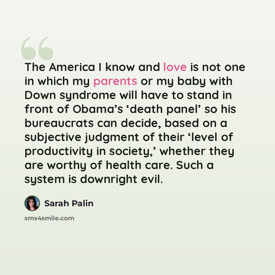 “The America I know and love is not one in which my parents or my baby with Down syndrome will have to stand in front of Obama’s ‘death panel’ so his bureaucrats can decide, based on a subjective judgment of their ‘level of productivity in society,’ whether they are worthy of health care. Such a…” quote by Sarah Palin