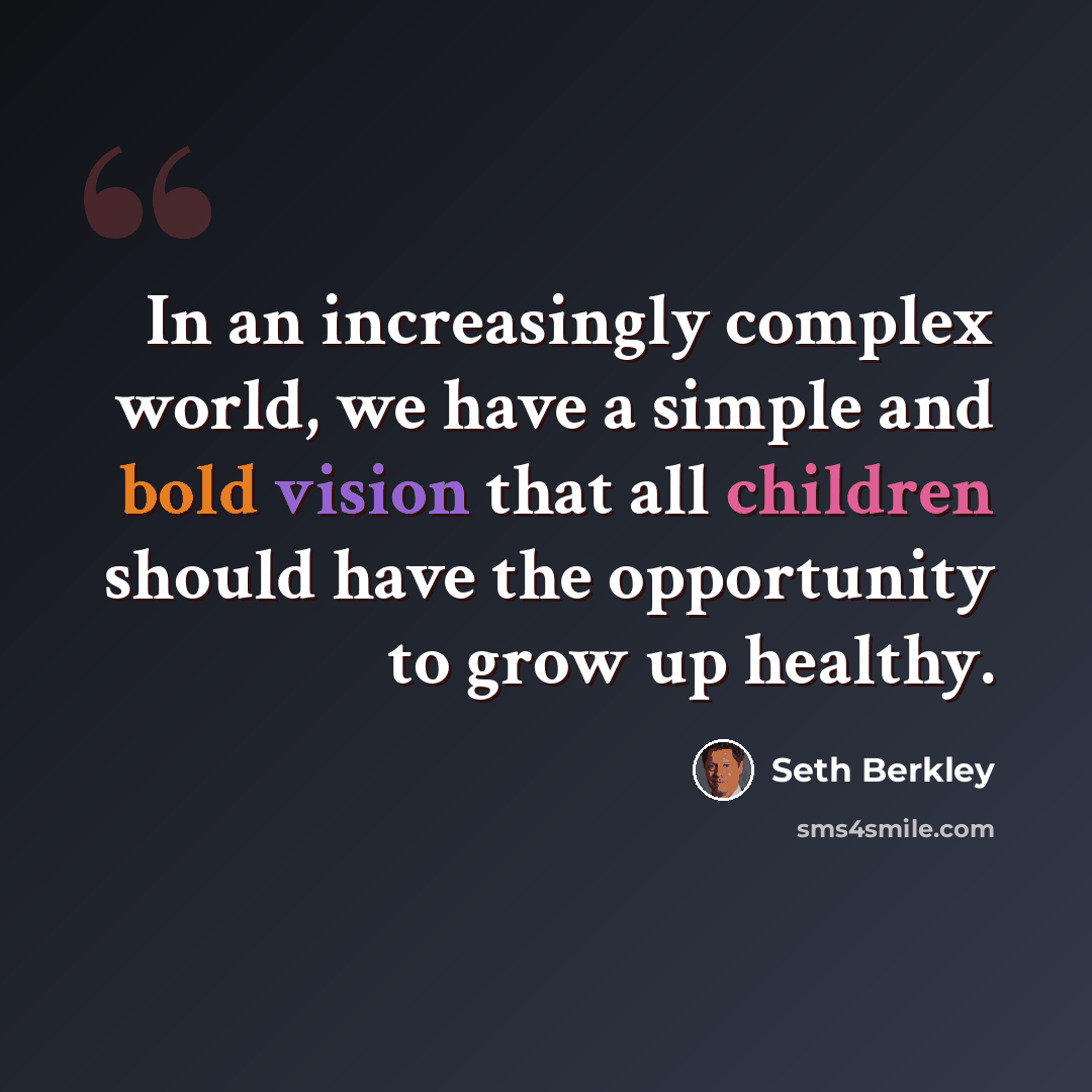 “In an increasingly complex world, we have a simple and bold vision that all children should have the opportunity to grow up healthy.” quote by Seth Berkley