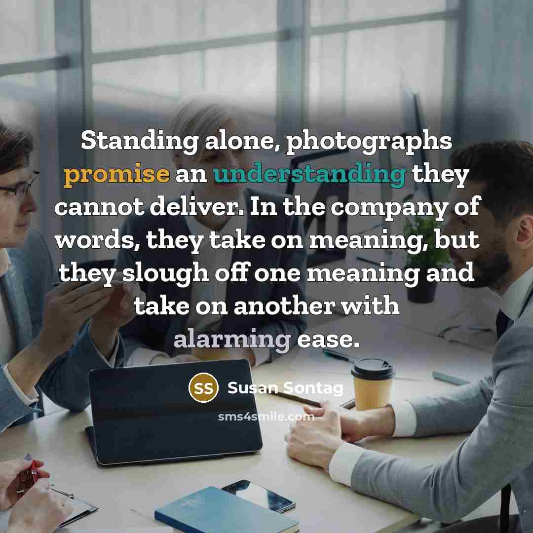 “Standing alone, photographs promise an understanding they cannot deliver. In the company of words, they take on meaning, but they slough off one meaning and take on another with alarming ease.” quote by Susan Sontag