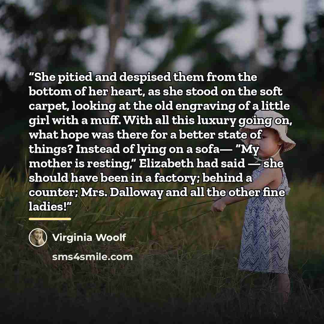 “She pitied and despised them from the bottom of her heart, as she stood on the soft carpet, looking at the old engraving of a little girl with a muff. With all this luxury going on, what hope was there for a better state of things? Instead of lying on a sofa— “My mother is resting,” Elizabeth had…” quote by Virginia Woolf