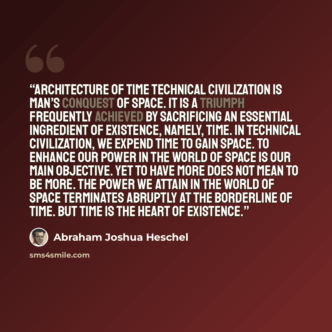 “Architecture of Time Technical civilization is man’s conquest of space. It is a triumph frequently achieved by sacrificing an essential ingredient of existence, namely, time. In technical civilization, we expend time to gain space. To enhance our power in the world of space is our main objective…” quote by Abraham Joshua Heschel