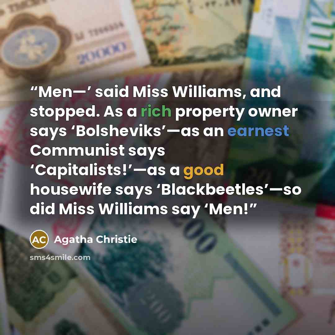 “Men—’ said Miss Williams, and stopped. As a rich property owner says ‘Bolsheviks’—as an earnest Communist says ‘Capitalists!’—as a good housewife says ‘Blackbeetles’—so did Miss Williams say ‘Men!” quote by Agatha Christie