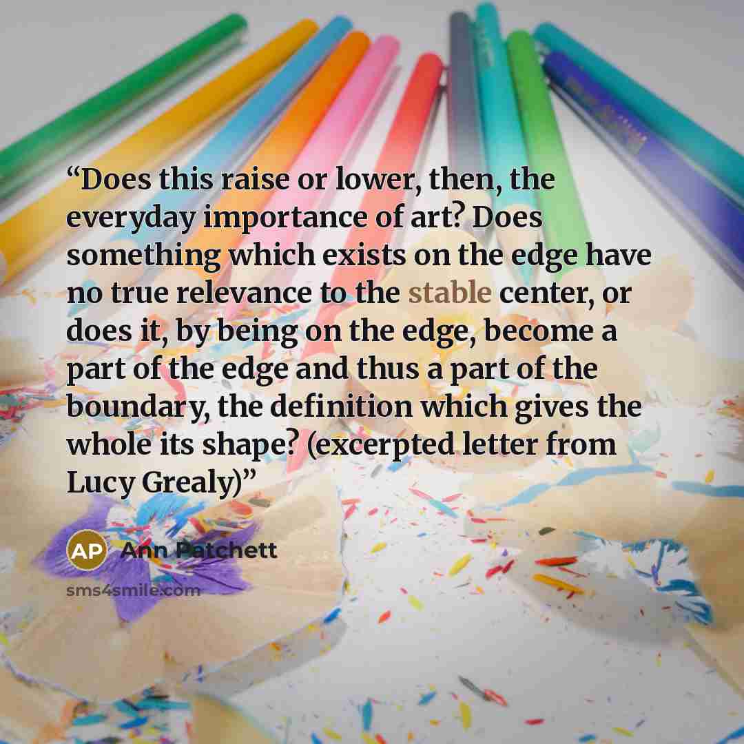 “Does this raise or lower, then, the everyday importance of art? Does something which exists on the edge have no true relevance to the stable center, or does it, by being on the edge, become a part of the edge and thus a part of the boundary, the definition which gives the whole its shape?…” quote by Ann Patchett