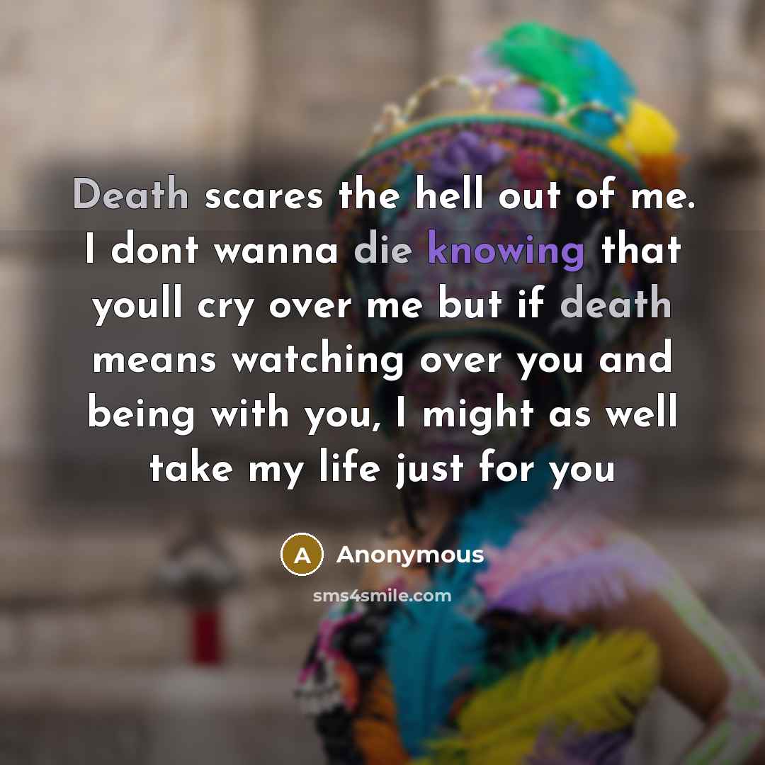 “Death scares the hell out of me. I dont wanna die knowing that youll cry over me but if death means watching over you and being with you, I might as well take my life just for you” quote by Anonymous