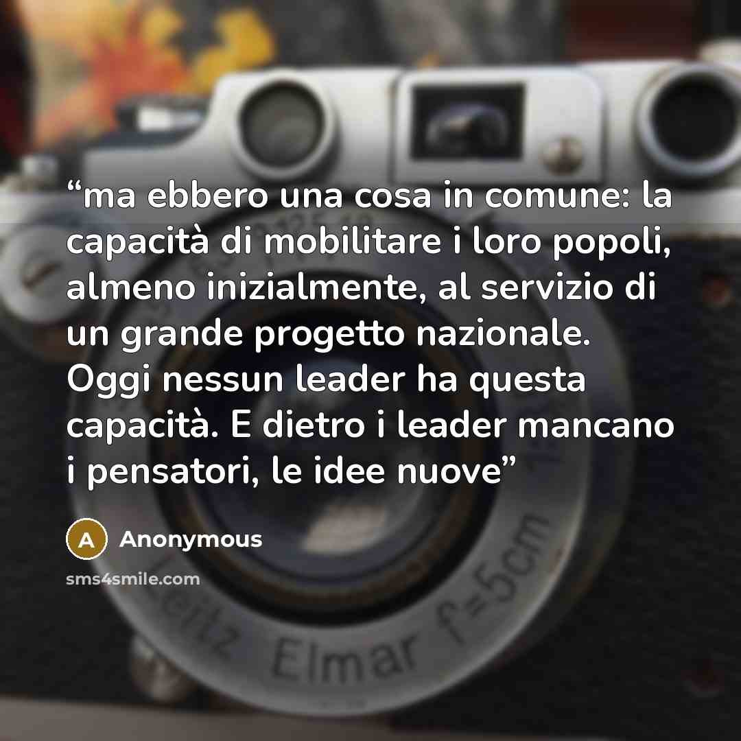 “ma ebbero una cosa in comune: la capacità di mobilitare i loro popoli, almeno inizialmente, al servizio di un grande progetto nazionale. Oggi nessun leader ha questa capacità. E dietro i leader mancano i pensatori, le idee nuove” quote by Anonymous