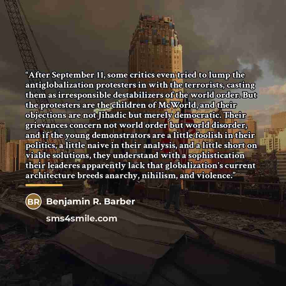 “After September 11, some critics even tried to lump the antiglobalization protesters in with the terrorists, casting them as irresponsible destabilizers of the world order. But the protesters are the children of McWorld, and their objections are not Jihadic but merely democratic. Their grievances…” quote by Benjamin R. Barber