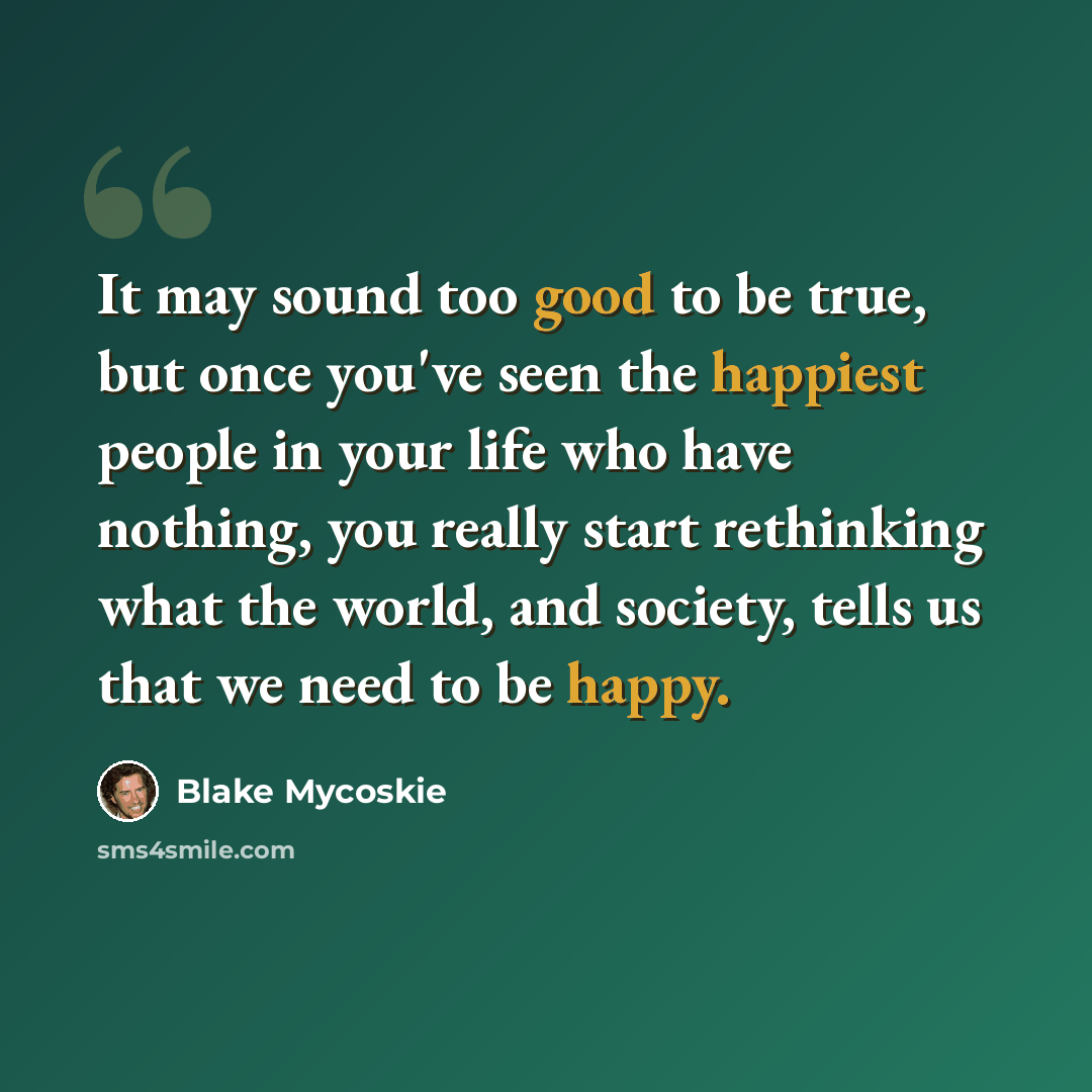 “It may sound too good to be true, but once you've seen the happiest people in your life who have nothing, you really start rethinking what the world, and society, tells us that we need to be happy.” quote by Blake Mycoskie