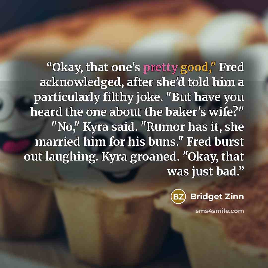 “Okay, that one's pretty good," Fred acknowledged, after she'd told him a particularly filthy joke. "But have you heard the one about the baker's wife?" "No," Kyra said. "Rumor has it, she married him for his buns." Fred burst out laughing. Kyra groaned. "Okay, that was just bad.” quote by Bridget Zinn
