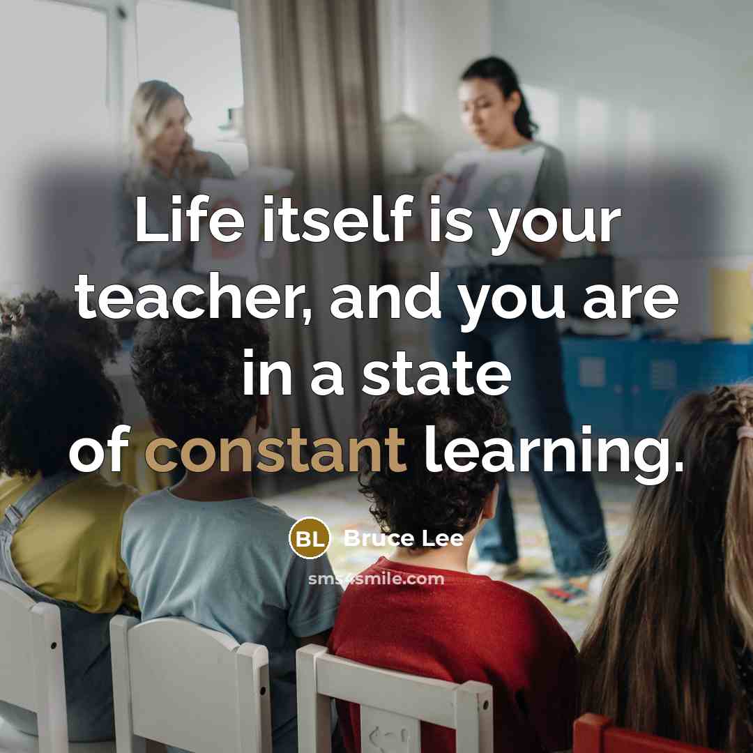 “Life itself is your teacher, and you are in a state of constant learning.” quote by Bruce Lee
