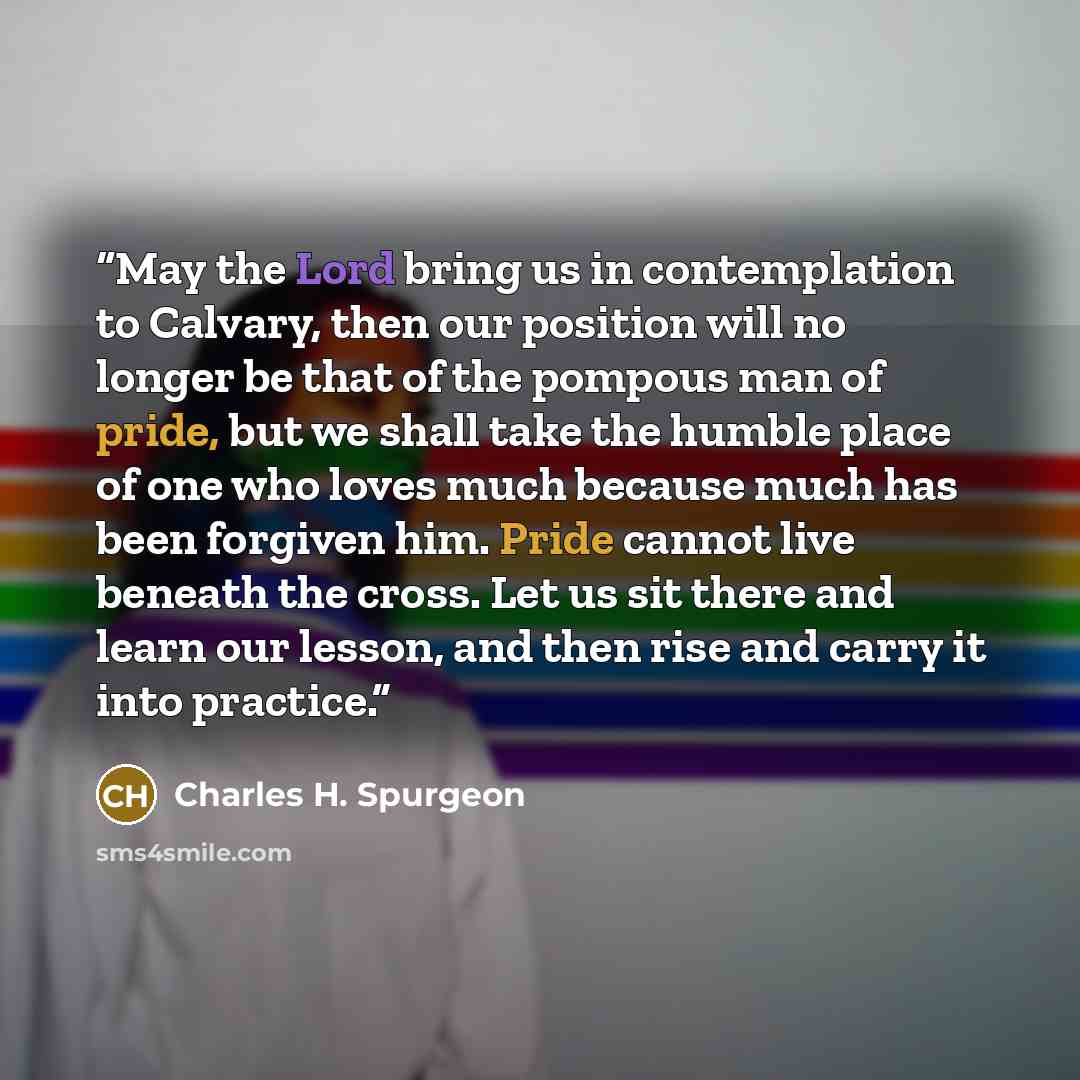 “May the Lord bring us in contemplation to Calvary, then our position will no longer be that of the pompous man of pride, but we shall take the humble place of one who loves much because much has been forgiven him. Pride cannot live beneath the cross. Let us sit there and learn our lesson, and then…” quote by Charles H. Spurgeon