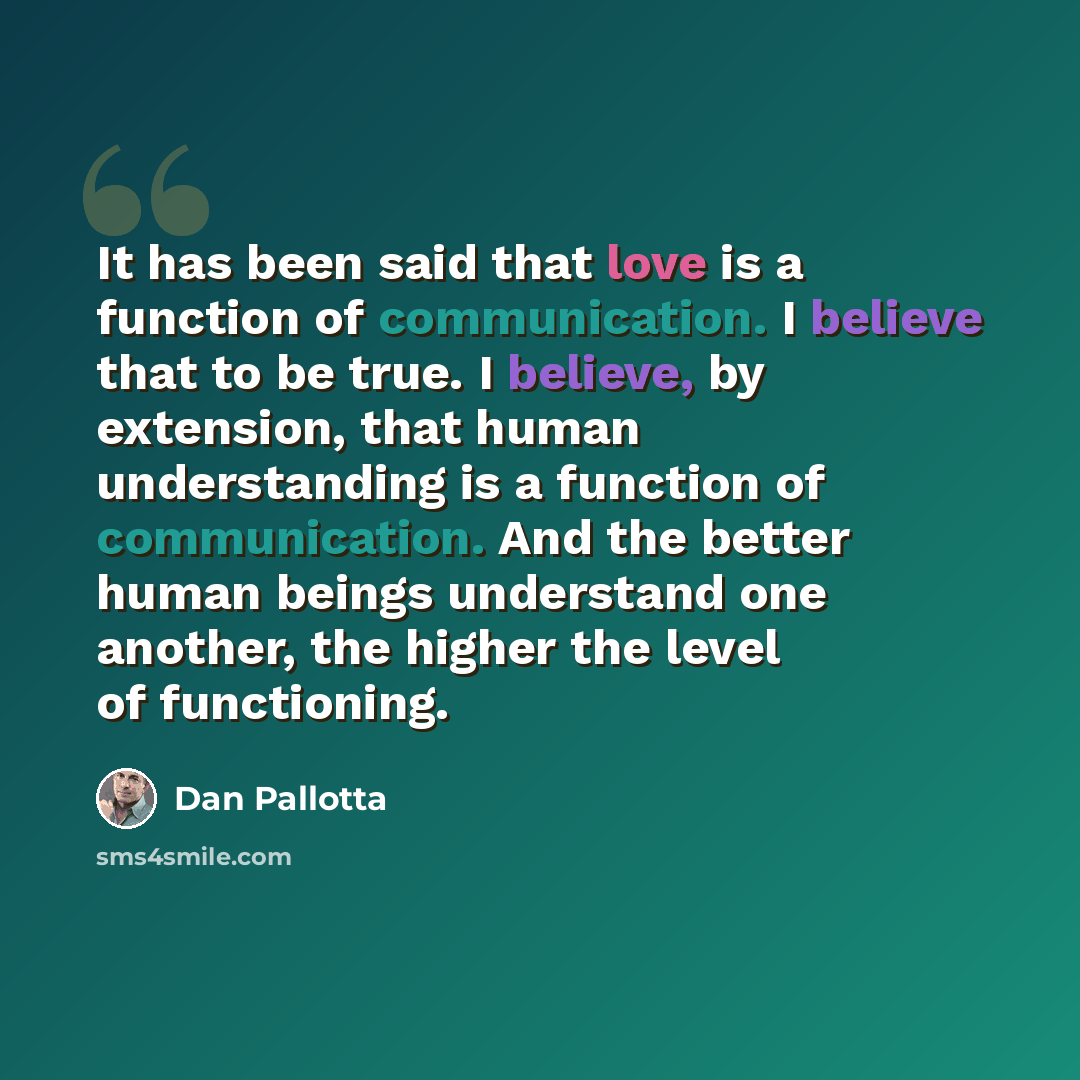 “It has been said that love is a function of communication. I believe that to be true. I believe, by extension, that human understanding is a function of communication. And the better human beings understand one another, the higher the level of functioning.” quote by Dan Pallotta