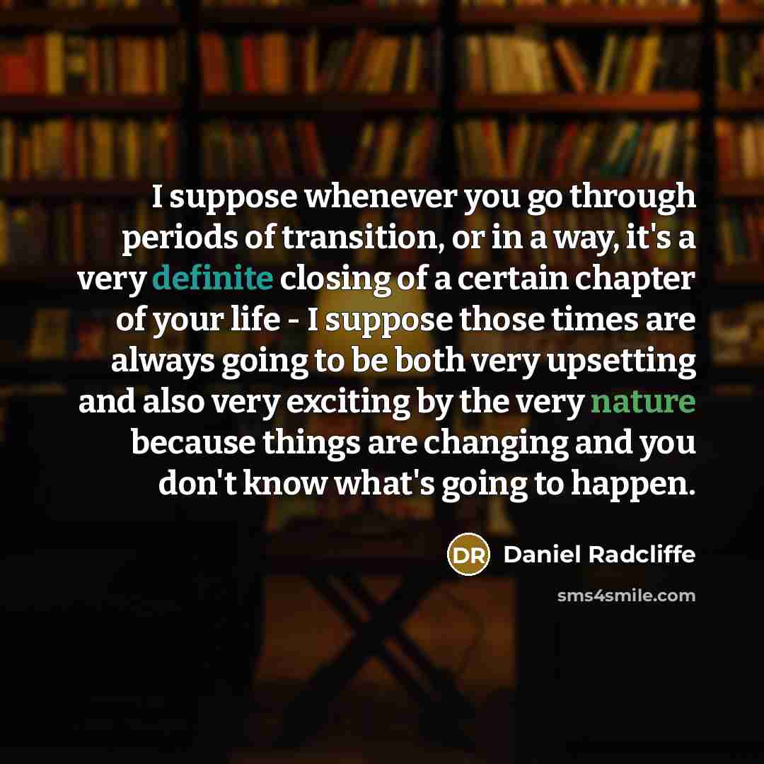 “I suppose whenever you go through periods of transition, or in a way, it's a very definite closing of a certain chapter of your life - I suppose those times are always going to be both very upsetting and also very exciting by the very nature because things are changing and you don't know what's…” quote by Daniel Radcliffe