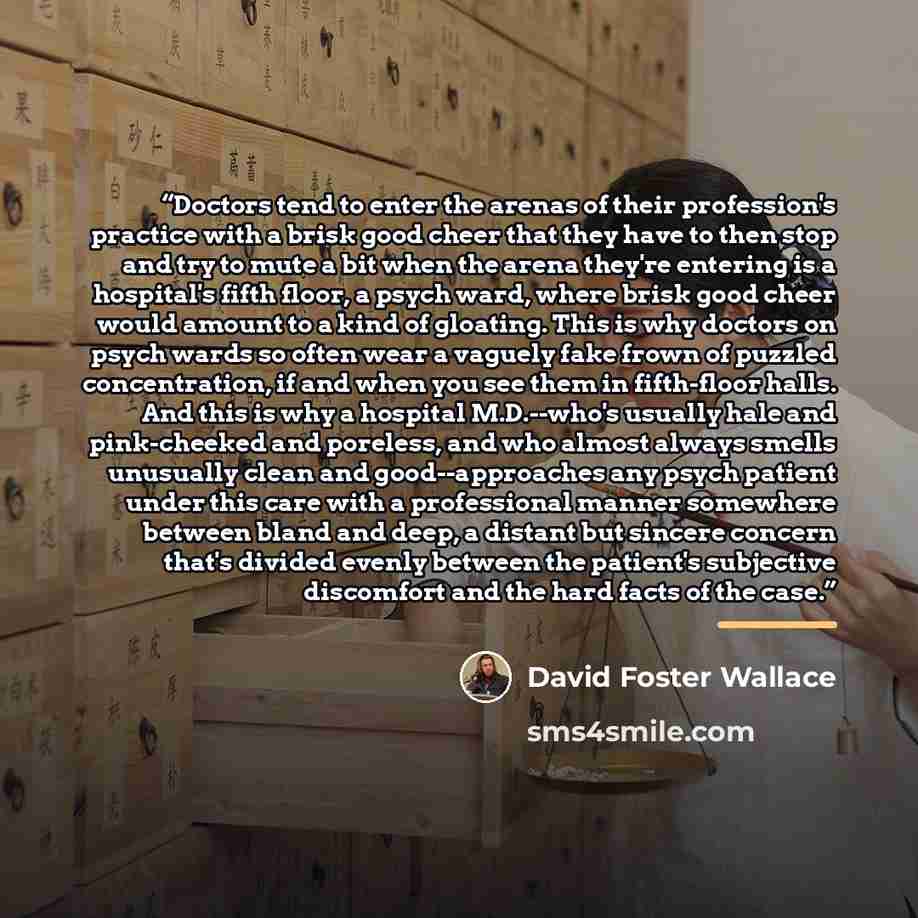 “Doctors tend to enter the arenas of their profession's practice with a brisk good cheer that they have to then stop and try to mute a bit when the arena they're entering is a hospital's fifth floor, a psych ward, where brisk good cheer would amount to a kind of gloating. This is why doctors on…” quote by David Foster Wallace