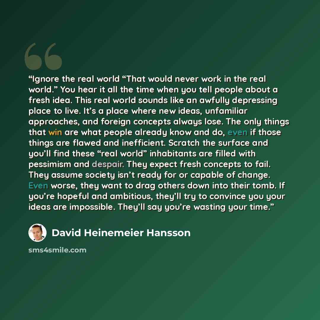 “Ignore the real world “That would never work in the real world.” You hear it all the time when you tell people about a fresh idea. This real world sounds like an awfully depressing place to live. It’s a place where new ideas, unfamiliar approaches, and foreign concepts always lose. The only things…” quote by David Heinemeier Hansson