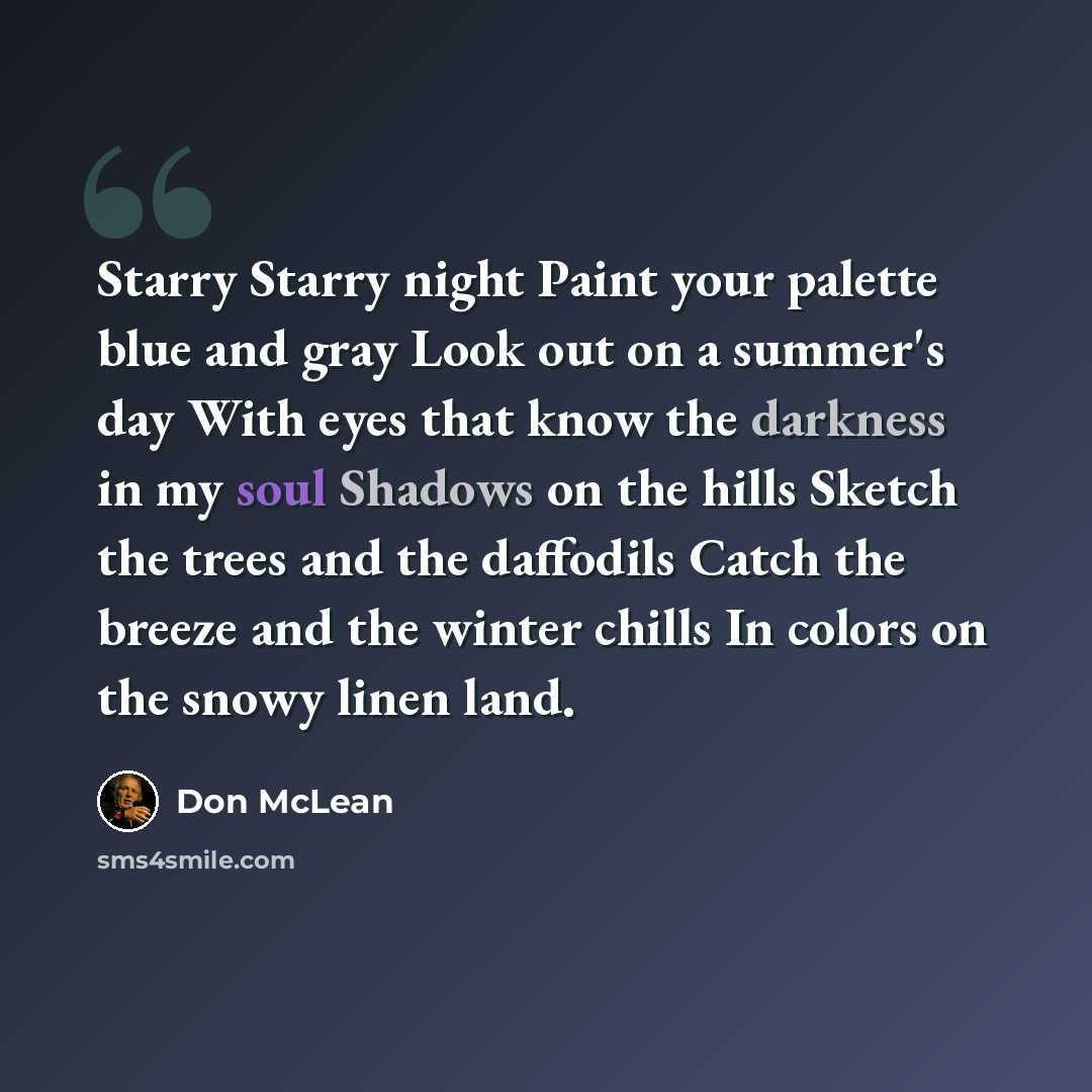“Starry Starry night Paint your palette blue and gray Look out on a summer's day With eyes that know the darkness in my soul Shadows on the hills Sketch the trees and the daffodils Catch the breeze and the winter chills In colors on the snowy linen land.” quote by Don McLean