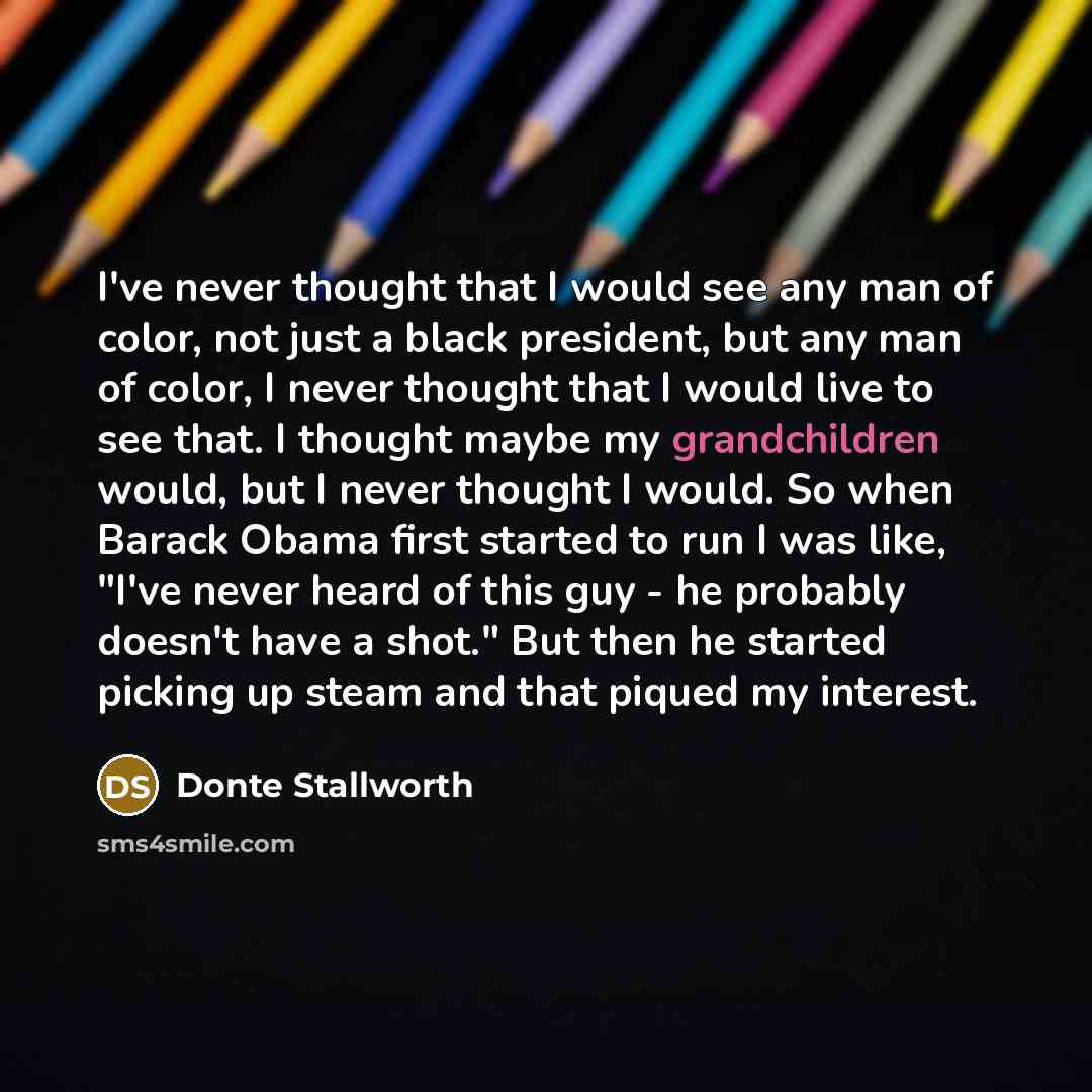 “I've never thought that I would see any man of color, not just a black president, but any man of color, I never thought that I would live to see that. I thought maybe my grandchildren would, but I never thought I would. So when Barack Obama first started to run I was like, "I've never heard of…” quote by Donte Stallworth