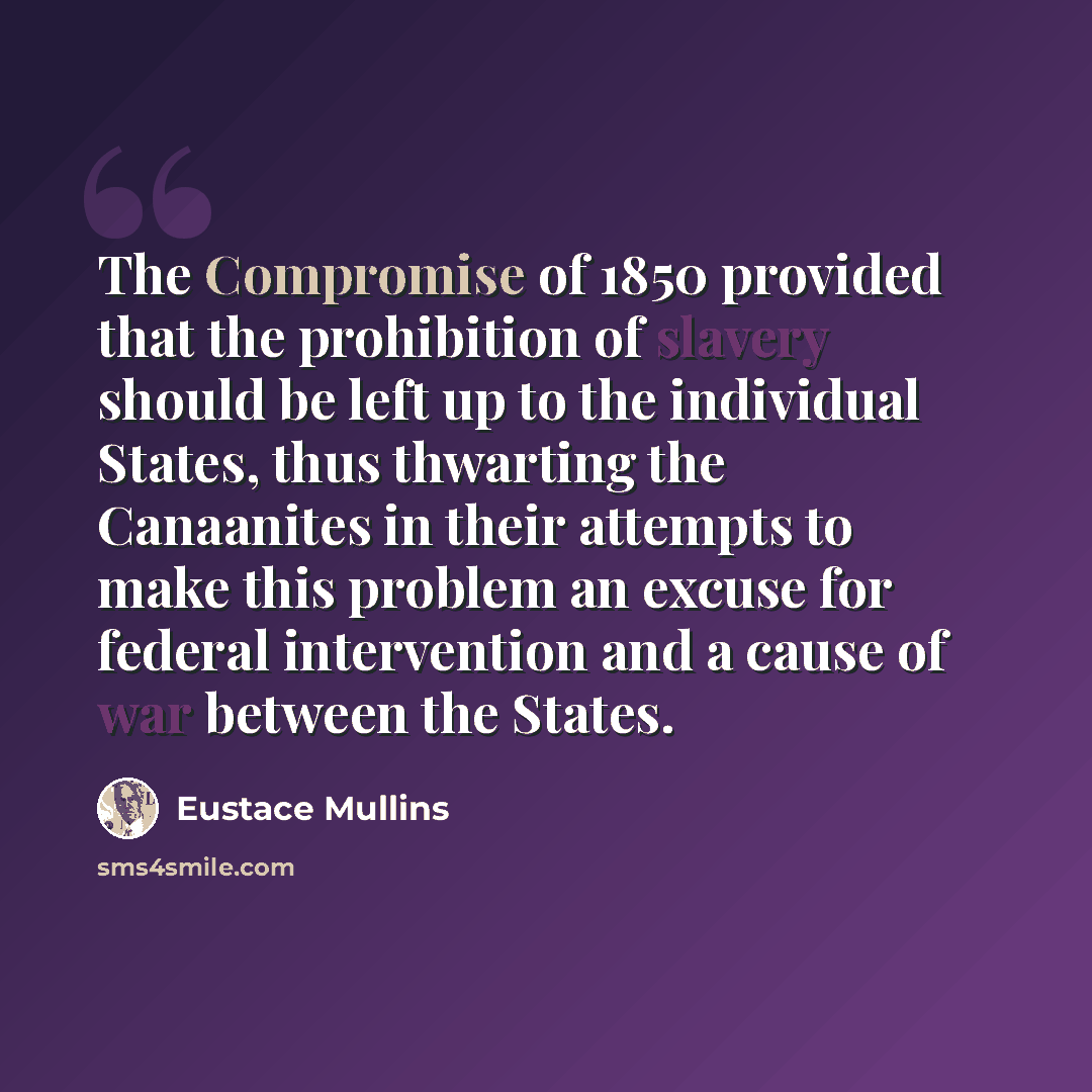 “The Compromise of 1850 provided that the prohibition of slavery should be left up to the individual States, thus thwarting the Canaanites in their attempts to make this problem an excuse for federal intervention and a cause of war between the States.” quote by Eustace Mullins