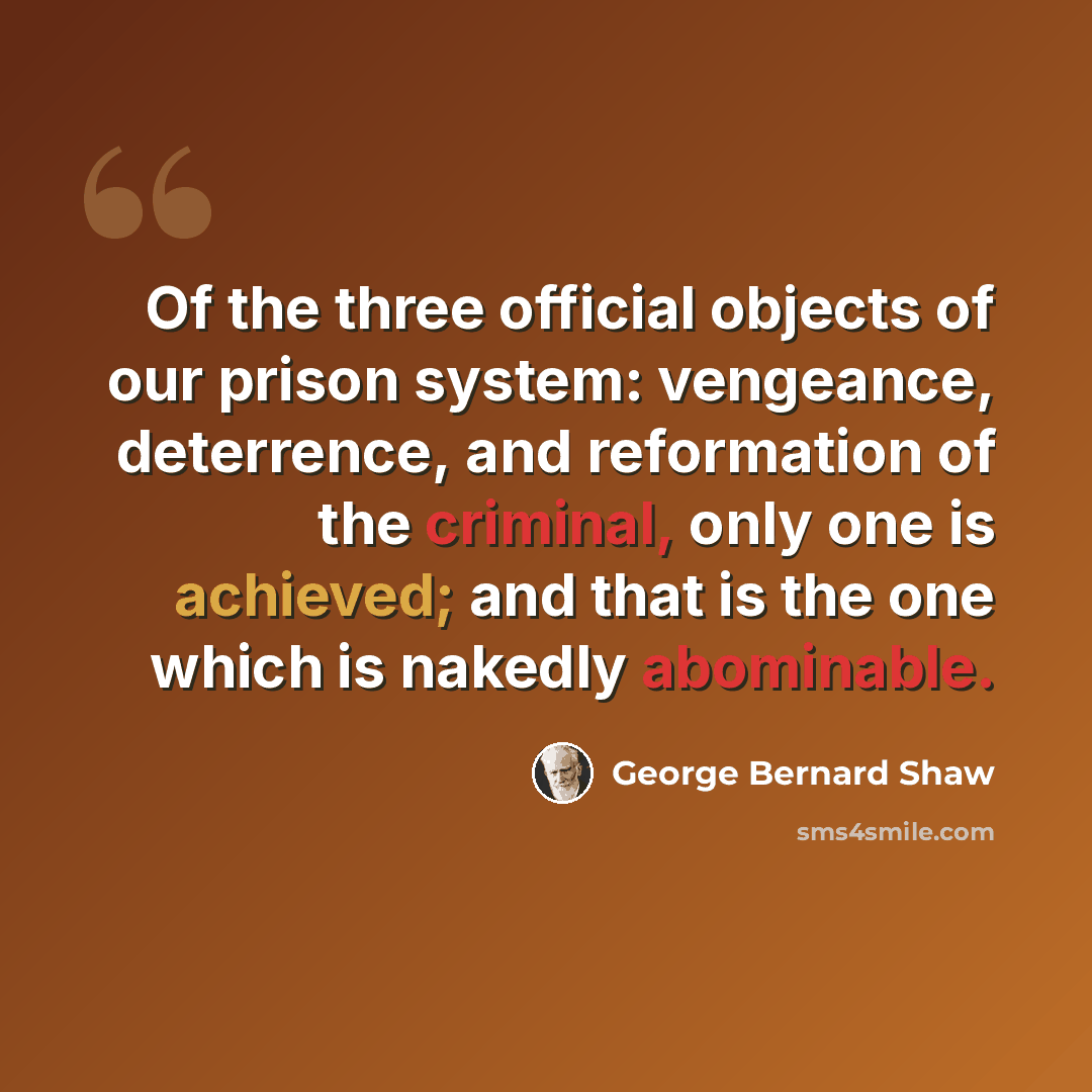 “Of the three official objects of our prison system: vengeance, deterrence, and reformation of the criminal, only one is achieved; and that is the one which is nakedly abominable.” quote by George Bernard Shaw