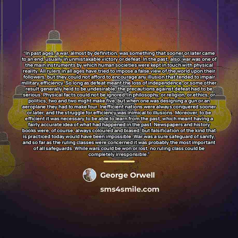 “In past ages, a war, almost by definition, was something that sooner or later came to an end, usually in unmistakable victory or defeat. In the past, also, war was one of the main instruments by which human societies were kept in touch with physical reality. All rulers in all ages have tried to…” quote by George Orwell