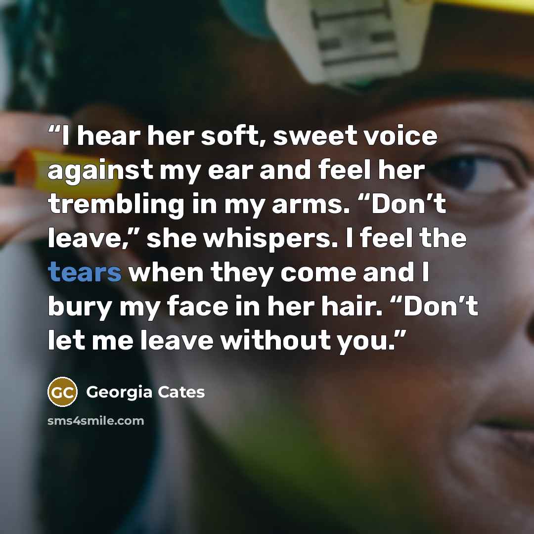 “I hear her soft, sweet voice against my ear and feel her trembling in my arms. “Don’t leave,” she whispers. I feel the tears when they come and I bury my face in her hair. “Don’t let me leave without you.” quote by Georgia Cates
