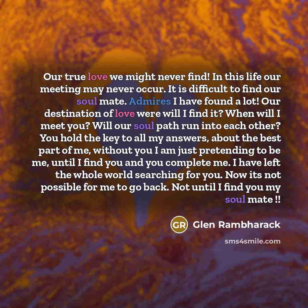 “Our true love we might never find! In this life our meeting may never occur. It is difficult to find our soul mate. Admires I have found a lot! Our destination of love were will I find it? When will I meet you? Will our soul path run into each other? You hold the key to all my answers, about the…” quote by Glen Rambharack