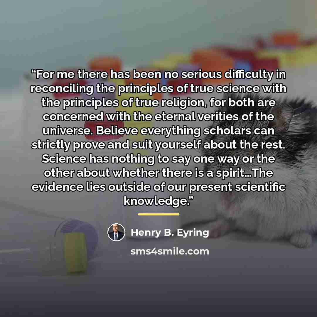 “For me there has been no serious difficulty in reconciling the principles of true science with the principles of true religion, for both are concerned with the eternal verities of the universe. Believe everything scholars can strictly prove and suit yourself about the rest. Science has nothing to…” quote by Henry B. Eyring