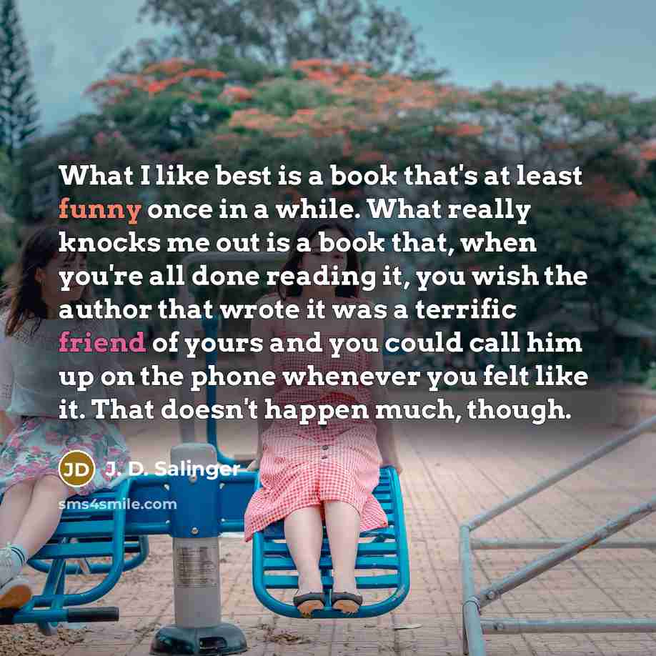 “What I like best is a book that's at least funny once in a while. What really knocks me out is a book that, when you're all done reading it, you wish the author that wrote it was a terrific friend of yours and you could call him up on the phone whenever you felt like it. That doesn't happen much…” quote by J. D. Salinger