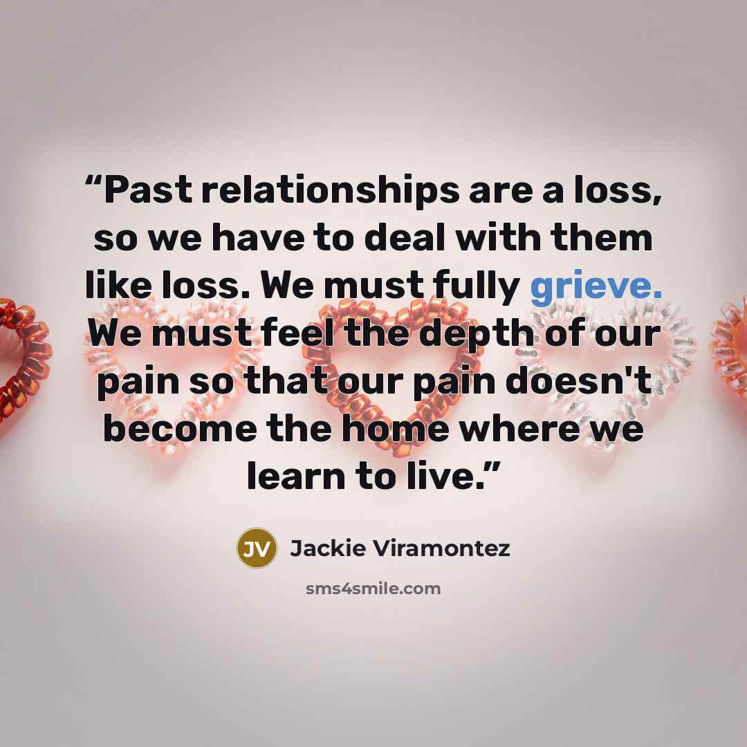 “Past relationships are a loss, so we have to deal with them like loss. We must fully grieve. We must feel the depth of our pain so that our pain doesn't become the home where we learn to live.” quote by Jackie Viramontez