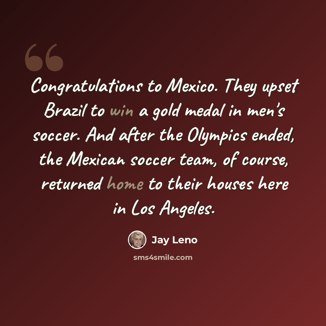 “Congratulations to Mexico. They upset Brazil to win a gold medal in men's soccer. And after the Olympics ended, the Mexican soccer team, of course, returned home to their houses here in Los Angeles.” quote by Jay Leno