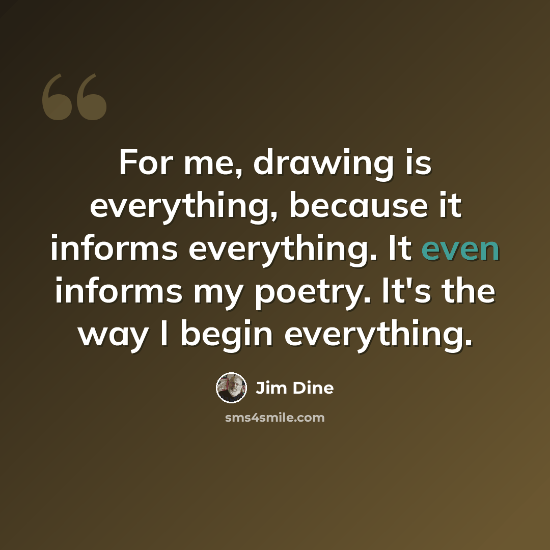 “For me, drawing is everything, because it informs everything. It even informs my poetry. It's the way I begin everything.” quote by Jim Dine