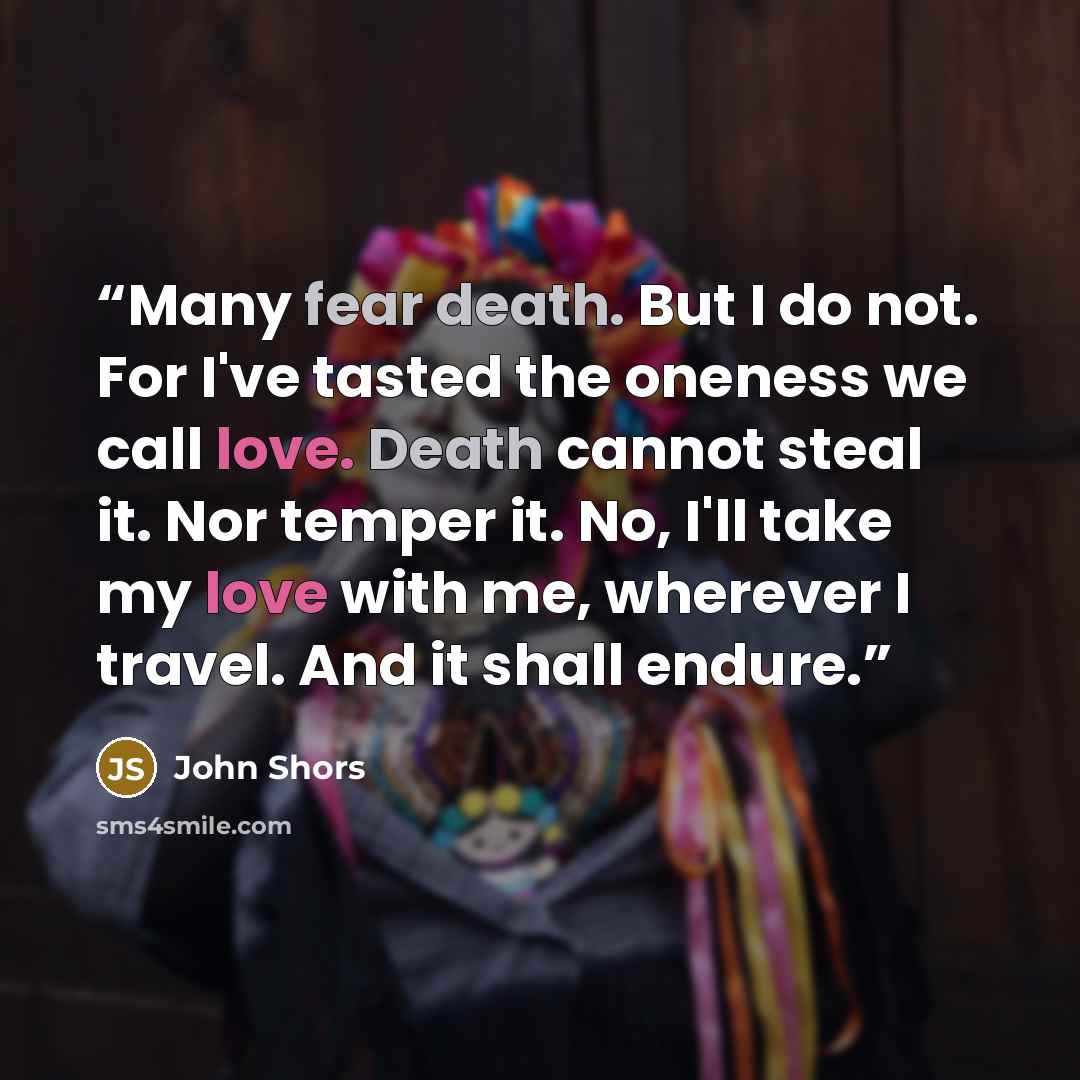 “Many fear death. But I do not. For I've tasted the oneness we call love. Death cannot steal it. Nor temper it. No, I'll take my love with me, wherever I travel. And it shall endure.” quote by John Shors