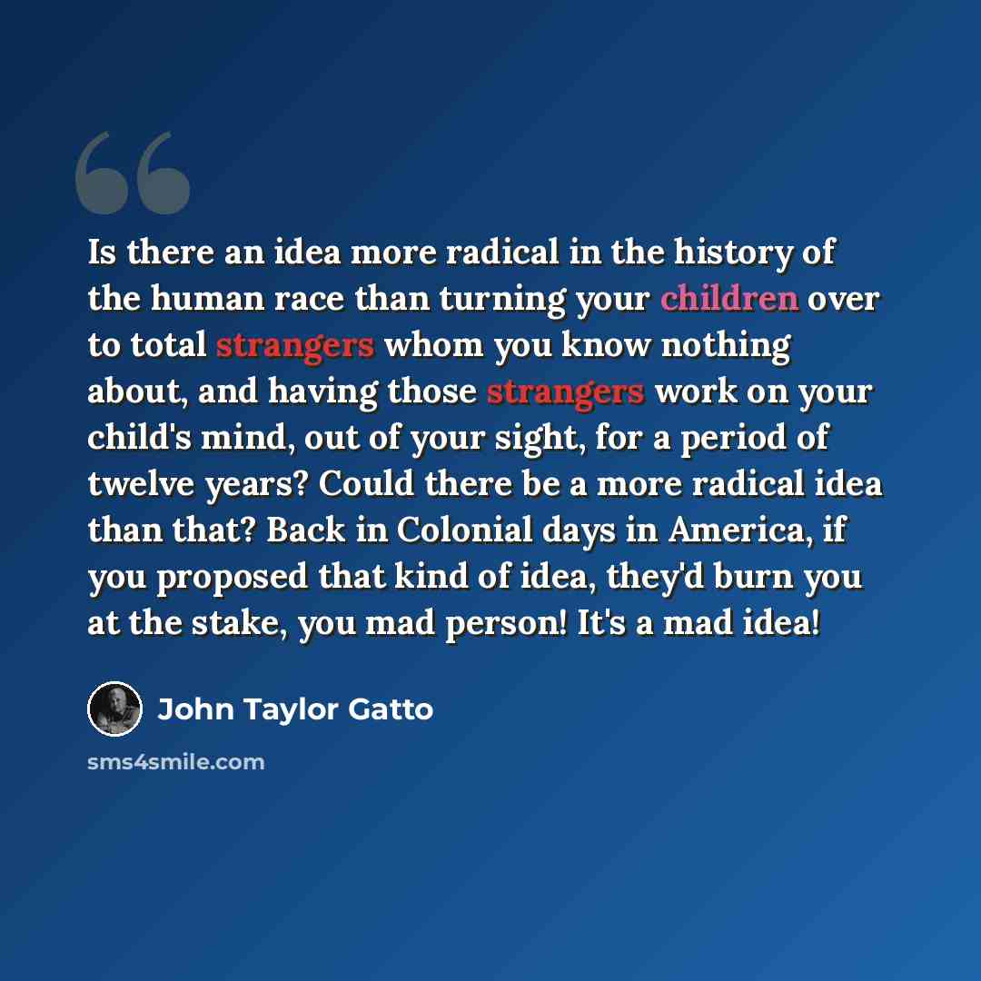 “Is there an idea more radical in the history of the human race than turning your children over to total strangers whom you know nothing about, and having those strangers work on your child's mind, out of your sight, for a period of twelve years? Could there be a more radical idea than that? Back…” quote by John Taylor Gatto