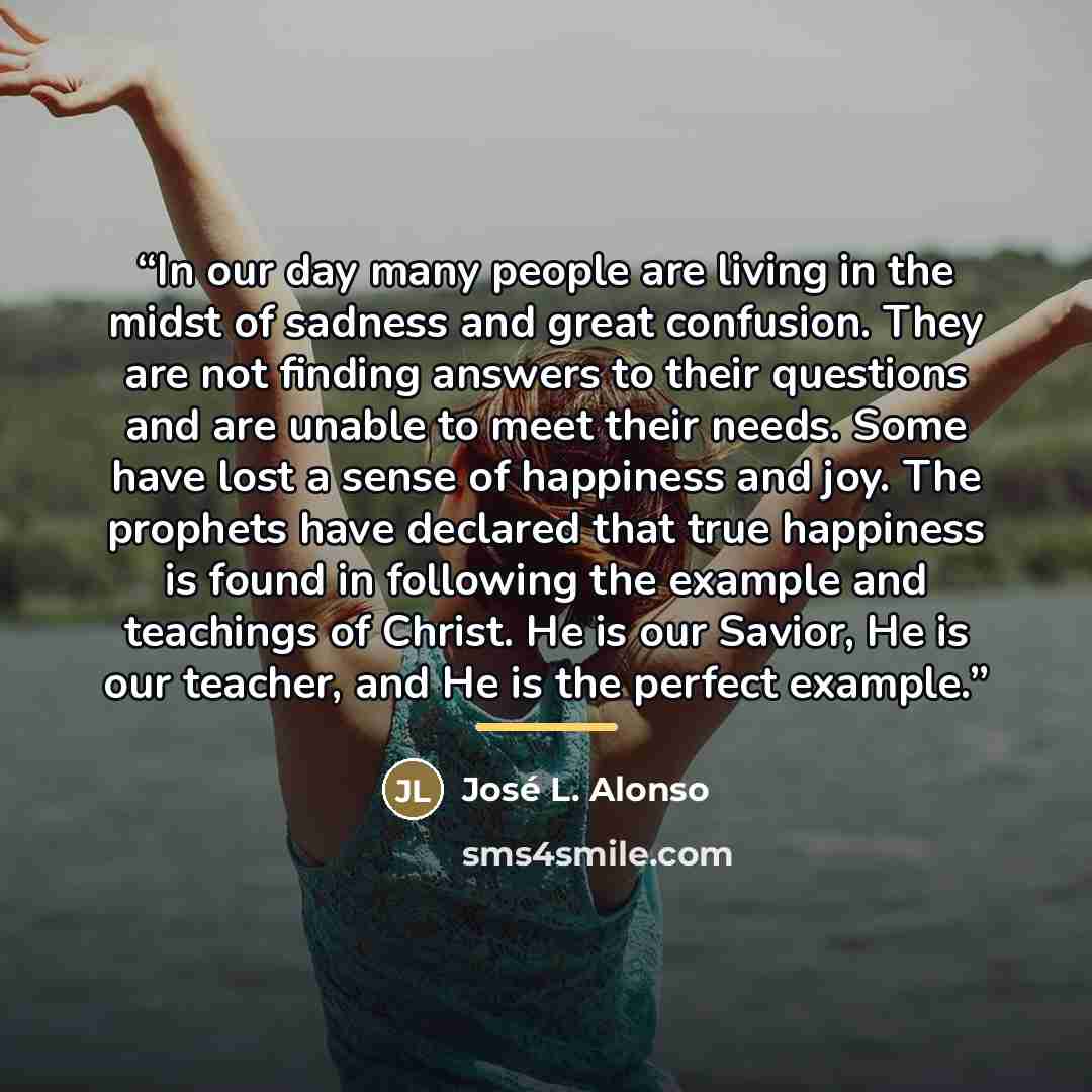 “In our day many people are living in the midst of sadness and great confusion. They are not finding answers to their questions and are unable to meet their needs. Some have lost a sense of happiness and joy. The prophets have declared that true happiness is found in following the example and…” quote by José L. Alonso