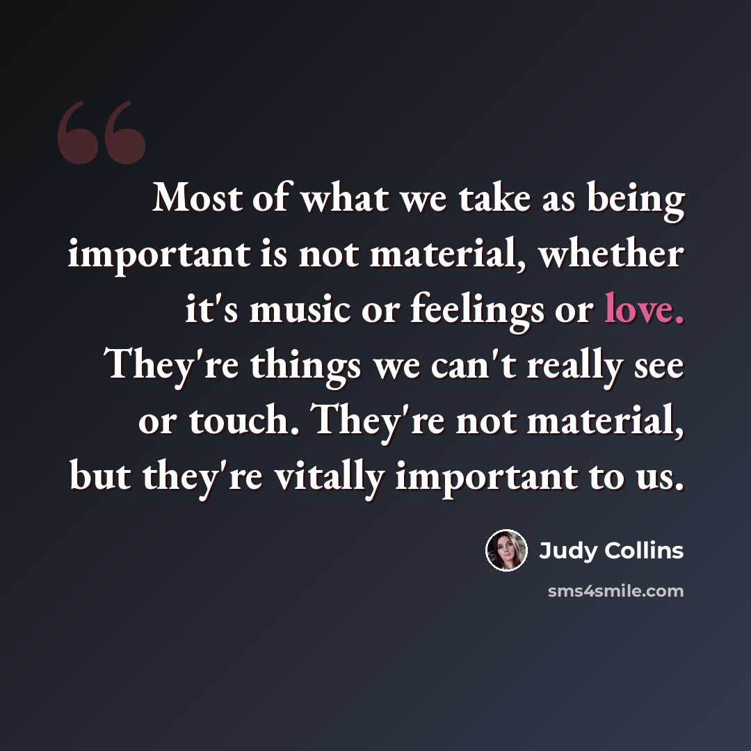 “Most of what we take as being important is not material, whether it's music or feelings or love. They're things we can't really see or touch. They're not material, but they're vitally important to us.” quote by Judy Collins