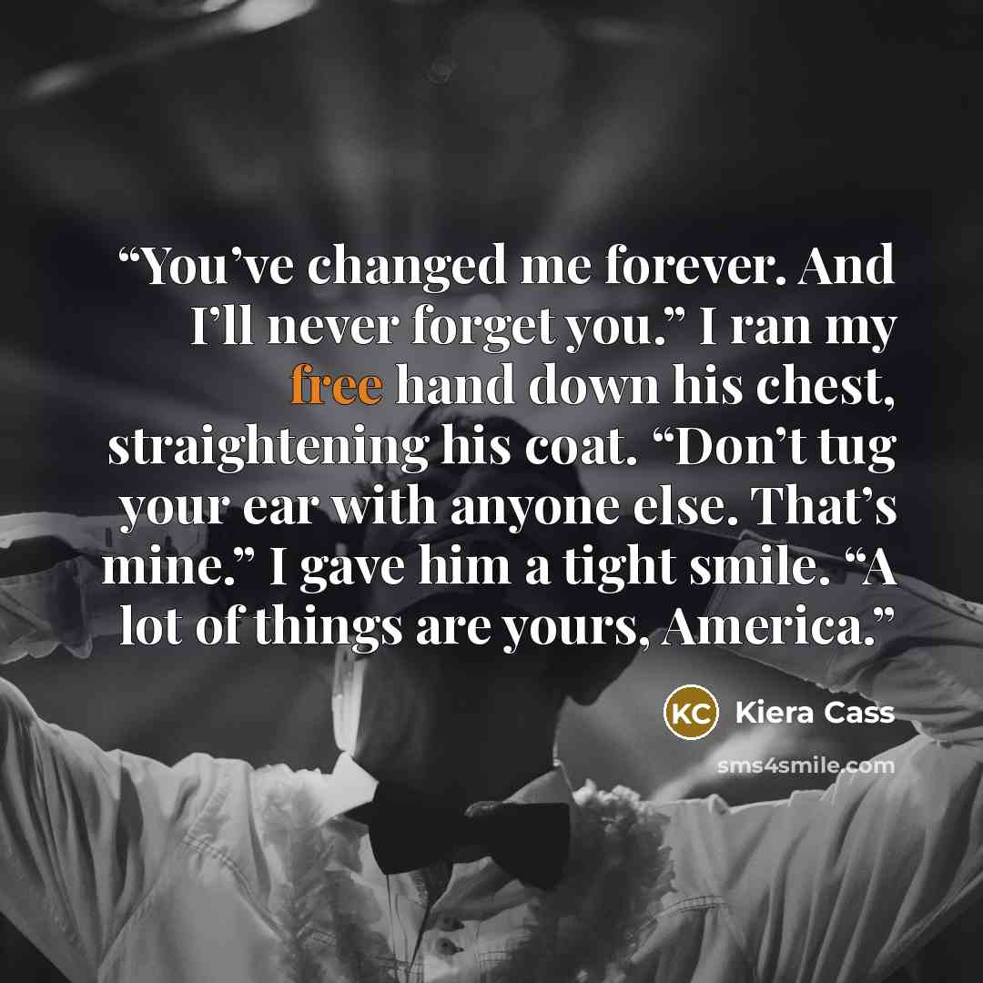 “You’ve changed me forever. And I’ll never forget you.” I ran my free hand down his chest, straightening his coat. “Don’t tug your ear with anyone else. That’s mine.” I gave him a tight smile. “A lot of things are yours, America.” quote by Kiera Cass