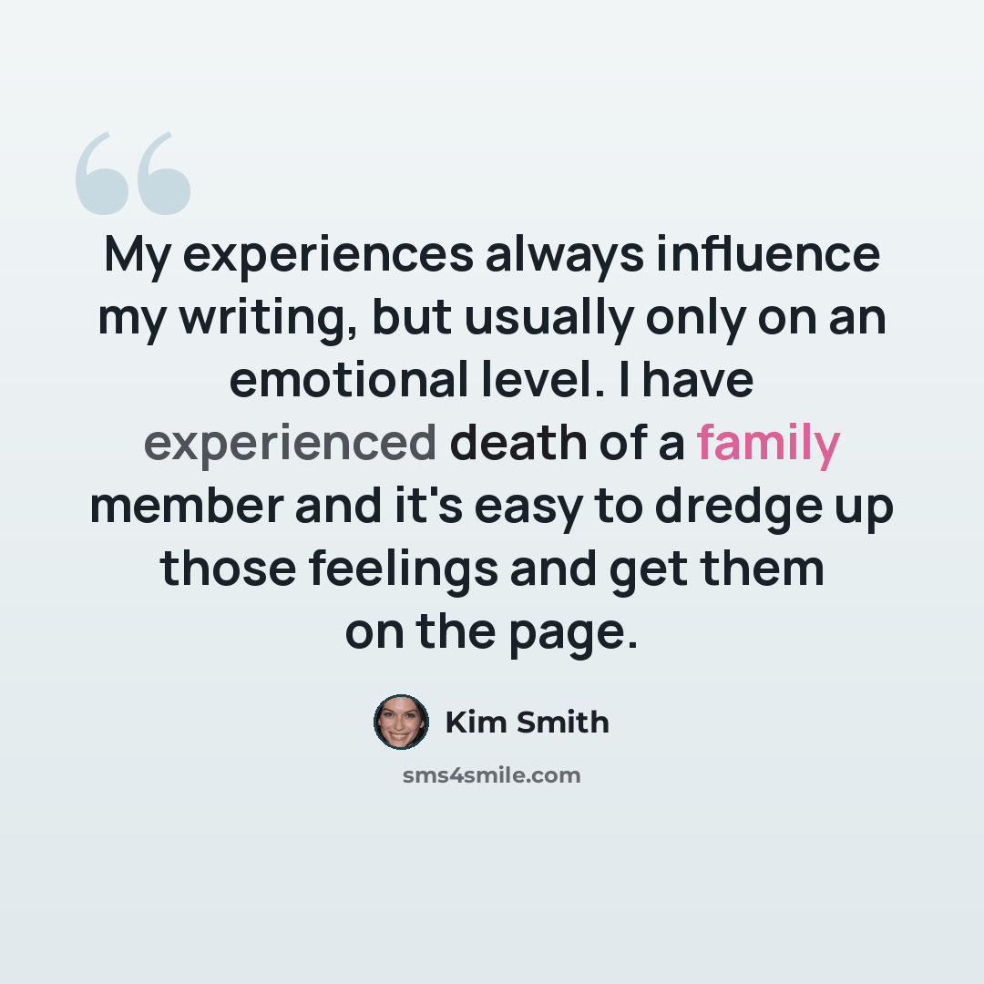 “My experiences always influence my writing, but usually only on an emotional level. I have experienced death of a family member and it's easy to dredge up those feelings and get them on the page.” quote by Kim Smith