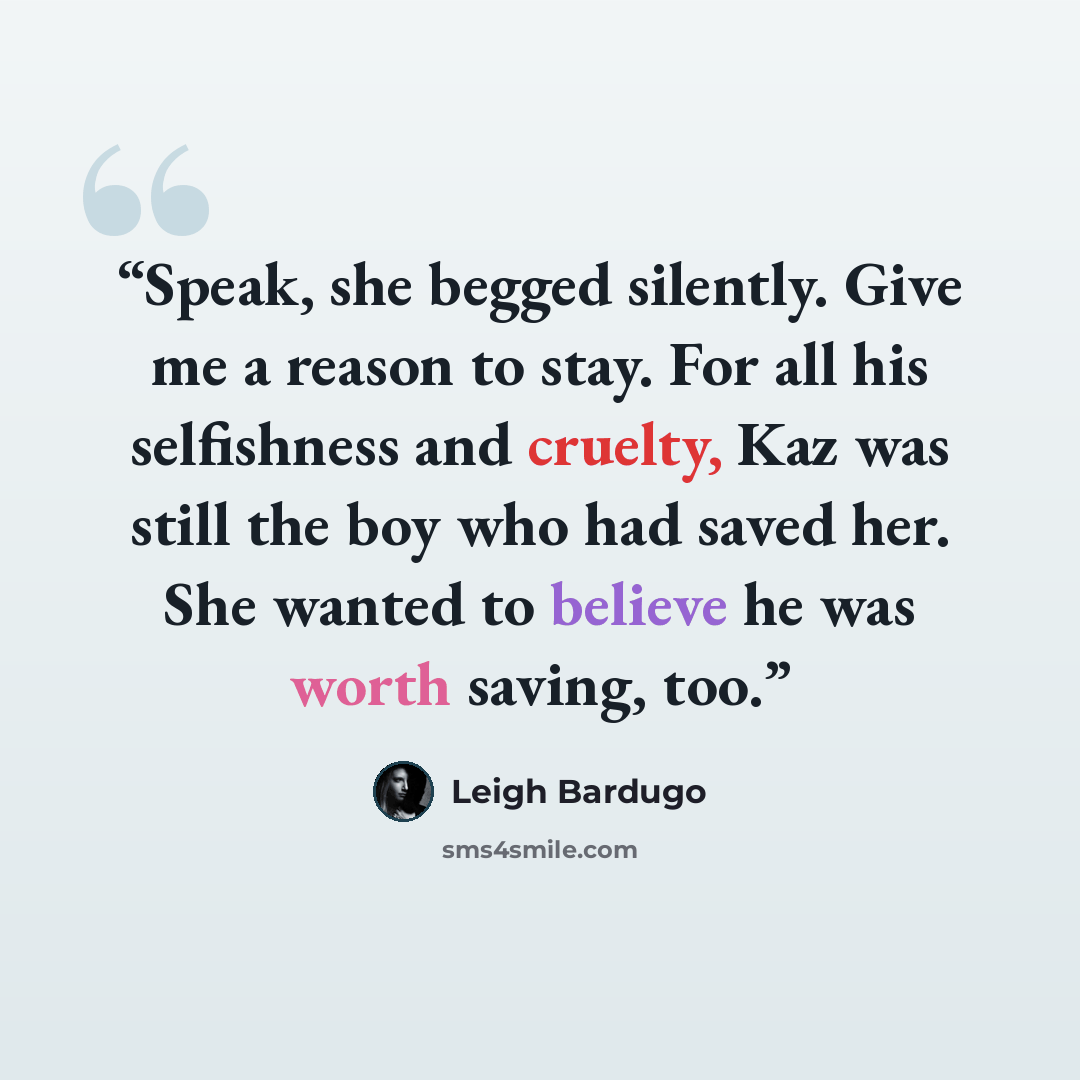 “Speak, she begged silently. Give me a reason to stay. For all his selfishness and cruelty, Kaz was still the boy who had saved her. She wanted to believe he was worth saving, too.” quote by Leigh Bardugo
