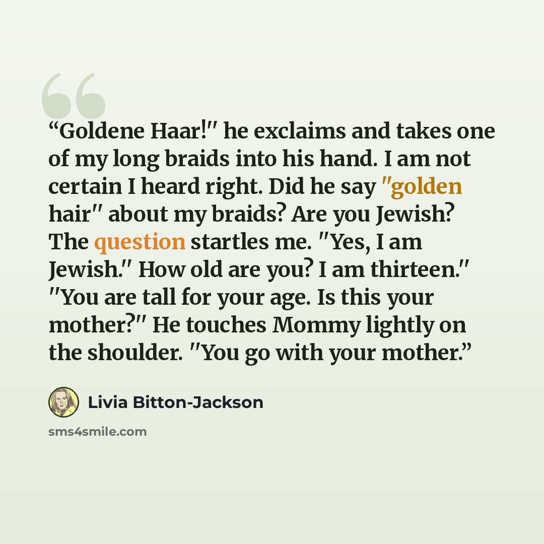 “Goldene Haar!'' he exclaims and takes one of my long braids into his hand. I am not certain I heard right. Did he say ''golden hair'' about my braids? Are you Jewish? The question startles me. ''Yes, I am Jewish.'' How old are you? I am thirteen.'' ''You are tall for your age. Is this your…” quote by Livia Bitton-Jackson