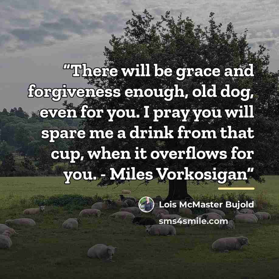 “There will be grace and forgiveness enough, old dog, even for you. I pray you will spare me a drink from that cup, when it overflows for you. - Miles Vorkosigan” quote by Lois McMaster Bujold