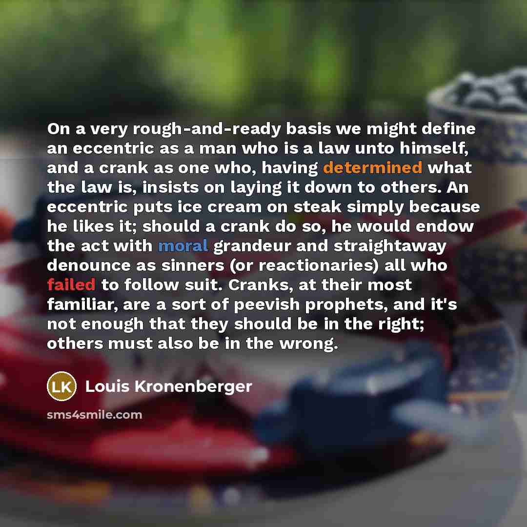 “On a very rough-and-ready basis we might define an eccentric as a man who is a law unto himself, and a crank as one who, having determined what the law is, insists on laying it down to others. An eccentric puts ice cream on steak simply because he likes it; should a crank do so, he would endow the…” quote by Louis Kronenberger