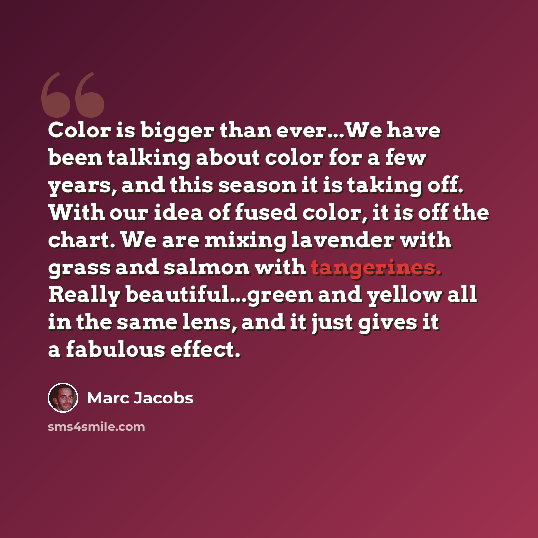 “Color is bigger than ever...We have been talking about color for a few years, and this season it is taking off. With our idea of fused color, it is off the chart. We are mixing lavender with grass and salmon with tangerines. Really beautiful...green and yellow all in the same lens, and it just…” quote by Marc Jacobs