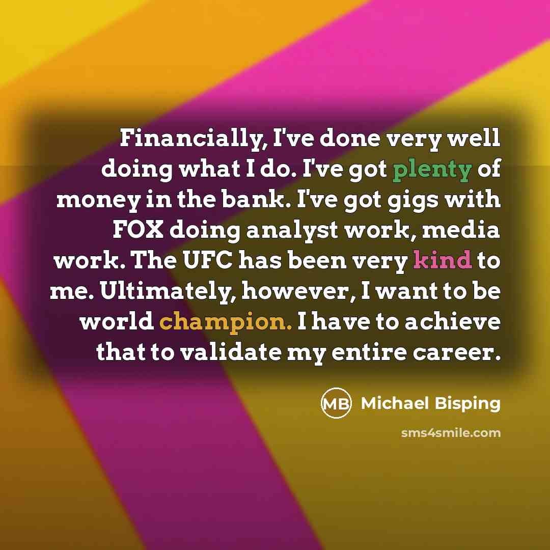 “Financially, I've done very well doing what I do. I've got plenty of money in the bank. I've got gigs with FOX doing analyst work, media work. The UFC has been very kind to me. Ultimately, however, I want to be world champion. I have to achieve that to validate my entire career.” quote by Michael Bisping