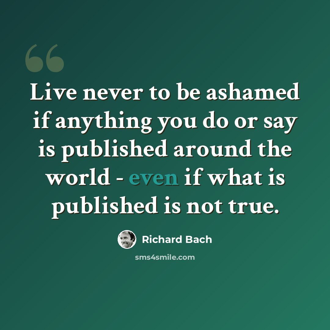 “Live never to be ashamed if anything you do or say is published around the world - even if what is published is not true.” quote by Richard Bach