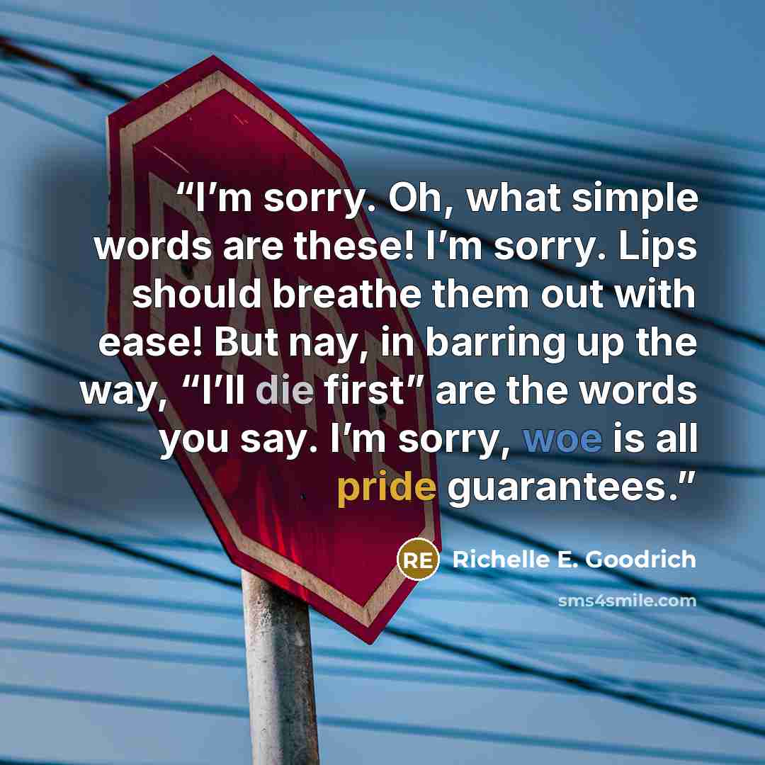“I’m sorry. Oh, what simple words are these! I’m sorry. Lips should breathe them out with ease! But nay, in barring up the way, “I’ll die first” are the words you say. I’m sorry, woe is all pride guarantees.” quote by Richelle E. Goodrich