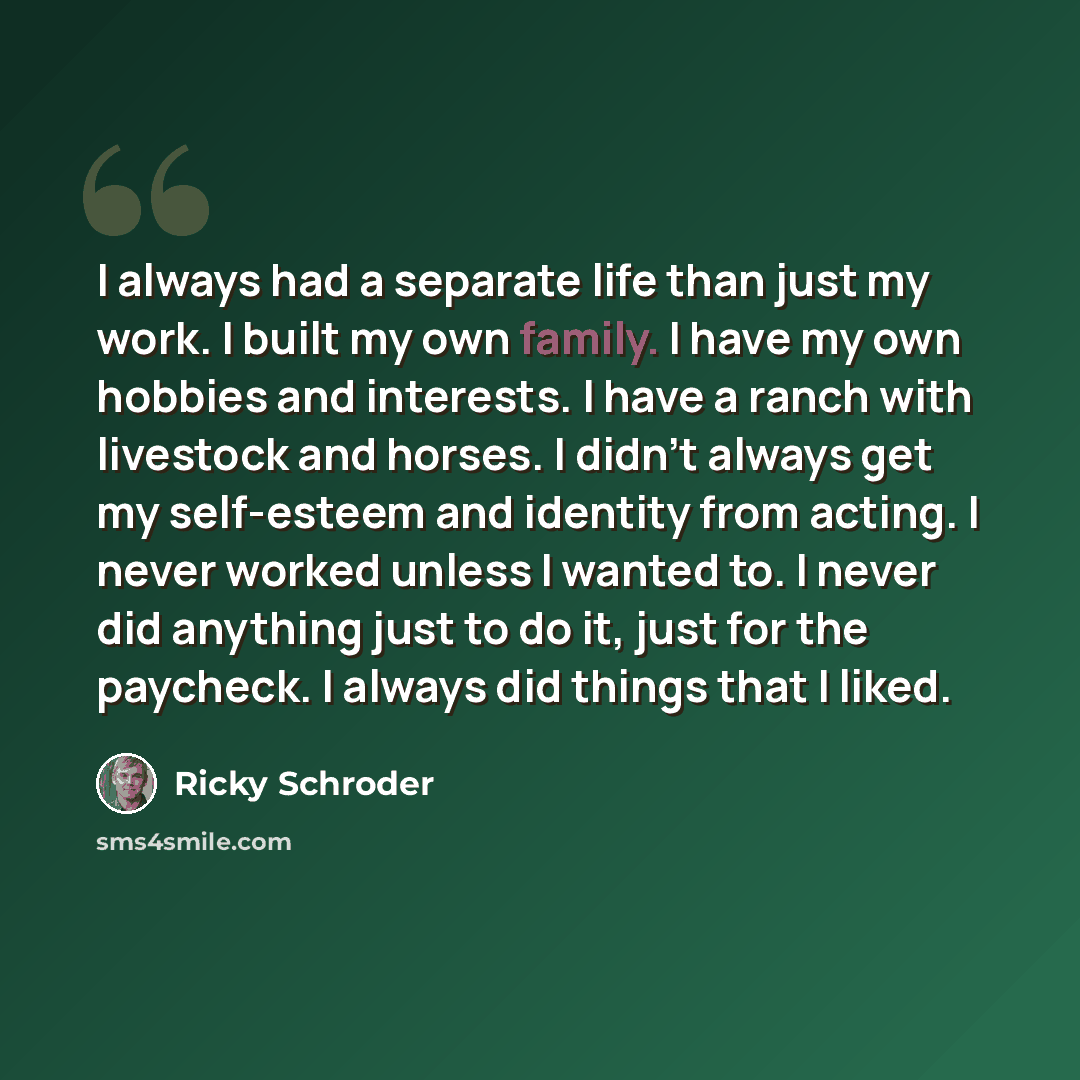 “I always had a separate life than just my work. I built my own family. I have my own hobbies and interests. I have a ranch with livestock and horses. I didn't always get my self-esteem and identity from acting. I never worked unless I wanted to. I never did anything just to do it, just for the…” quote by Ricky Schroder