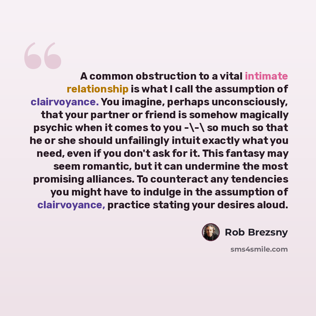 “A common obstruction to a vital intimate relationship is what I call the assumption of clairvoyance. You imagine, perhaps unconsciously, that your partner or friend is somehow magically psychic when it comes to you -\-\ so much so that he or she should unfailingly intuit exactly what you need…” quote by Rob Brezsny