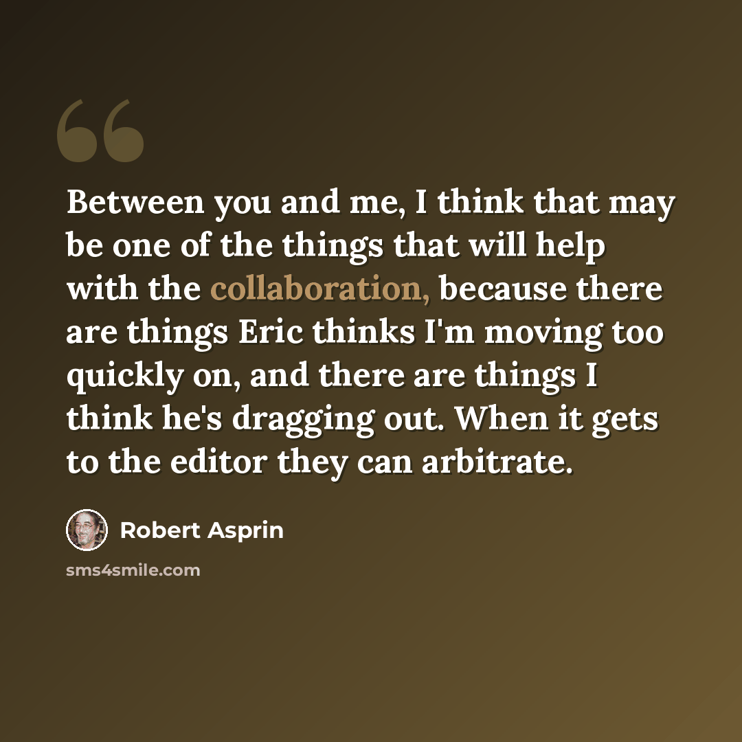 “Between you and me, I think that may be one of the things that will help with the collaboration, because there are things Eric thinks I'm moving too quickly on, and there are things I think he's dragging out. When it gets to the editor they can arbitrate.” quote by Robert Asprin
