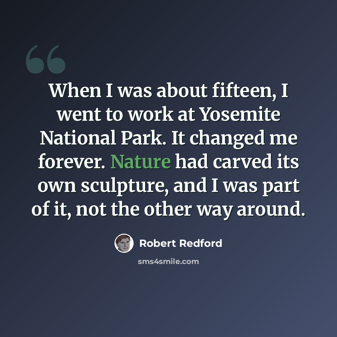 “When I was about fifteen, I went to work at Yosemite National Park. It changed me forever. Nature had carved its own sculpture, and I was part of it, not the other way around.” quote by Robert Redford