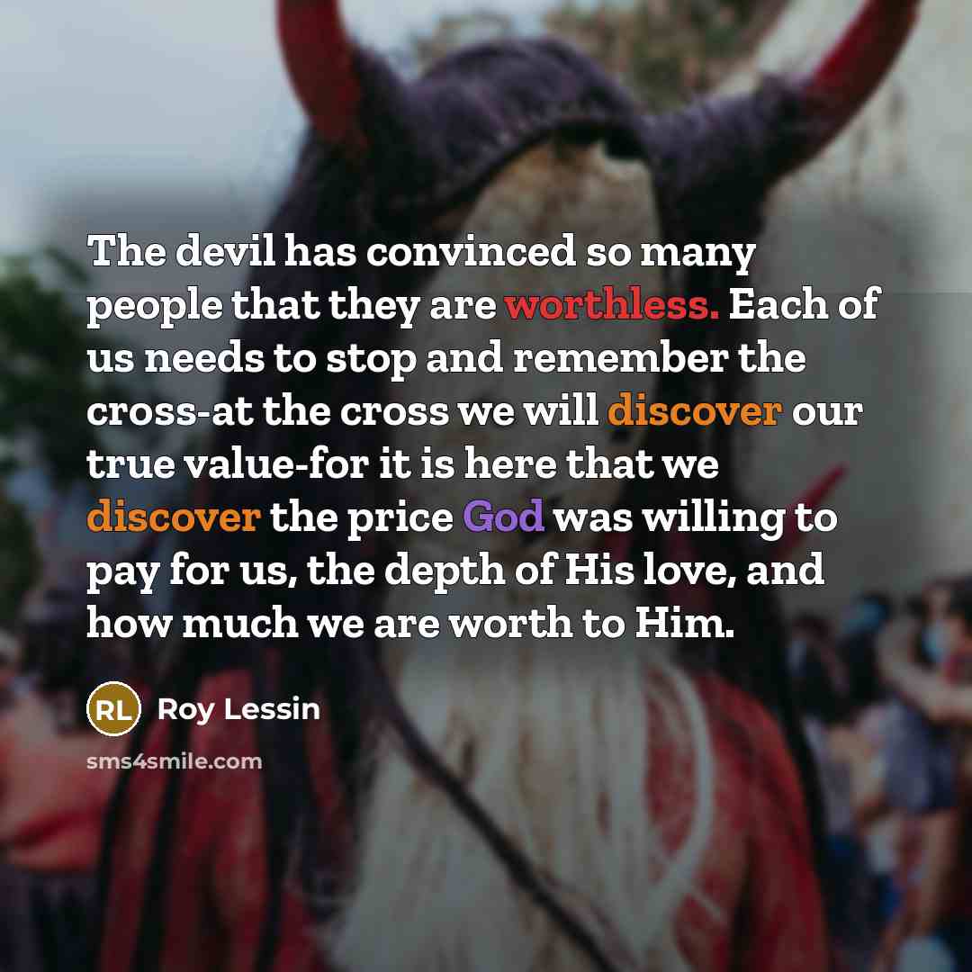 “The devil has convinced so many people that they are worthless. Each of us needs to stop and remember the cross-at the cross we will discover our true value-for it is here that we discover the price God was willing to pay for us, the depth of His love, and how much we are worth to Him.” quote by Roy Lessin